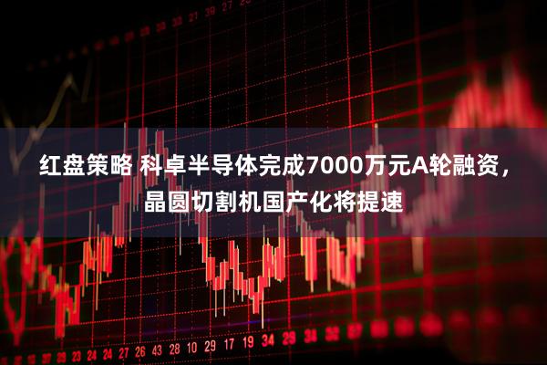 红盘策略 科卓半导体完成7000万元A轮融资，晶圆切割机国产化将提速
