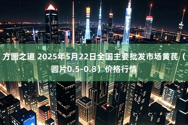 方圆之道 2025年5月22日全国主要批发市场黄芪（圆片0.5-0.8）价格行情