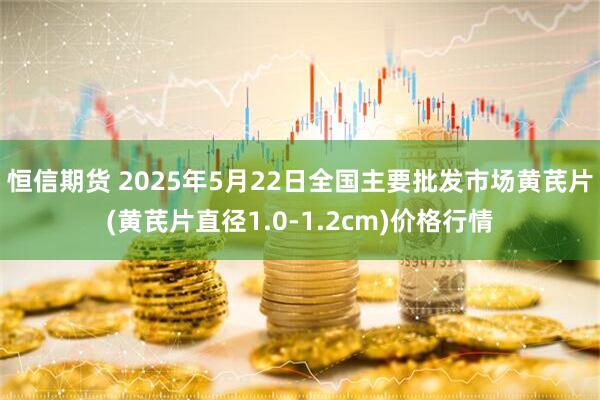 恒信期货 2025年5月22日全国主要批发市场黄芪片(黄芪片直径1.0-1.2cm)价格行情
