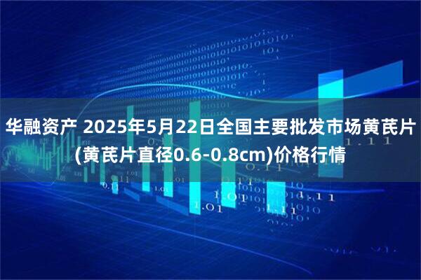 华融资产 2025年5月22日全国主要批发市场黄芪片(黄芪片直径0.6-0.8cm)价格行情