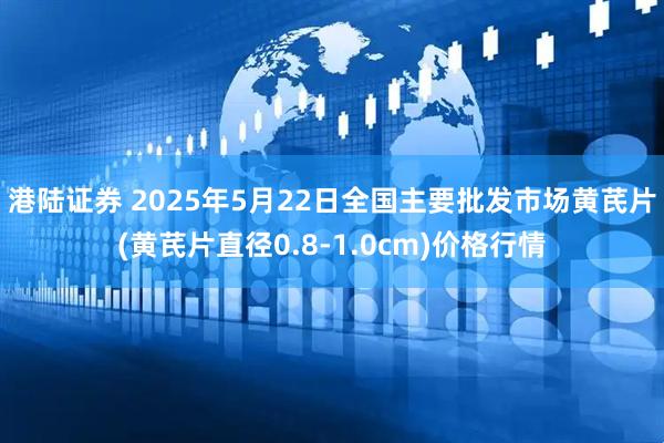 港陆证券 2025年5月22日全国主要批发市场黄芪片(黄芪片直径0.8-1.0cm)价格行情