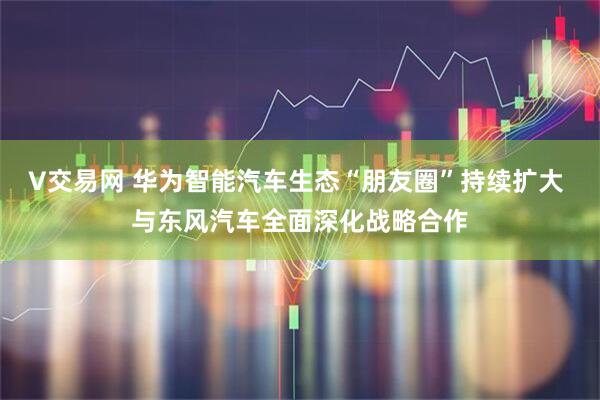 V交易网 华为智能汽车生态“朋友圈”持续扩大 与东风汽车全面深化战略合作