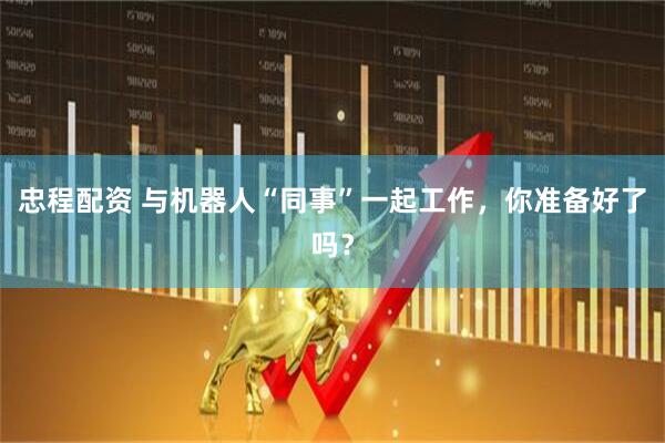 忠程配资 与机器人“同事”一起工作，你准备好了吗？