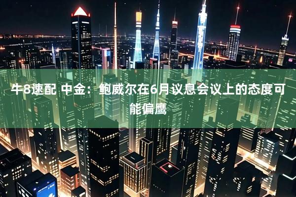 牛8速配 中金：鲍威尔在6月议息会议上的态度可能偏鹰