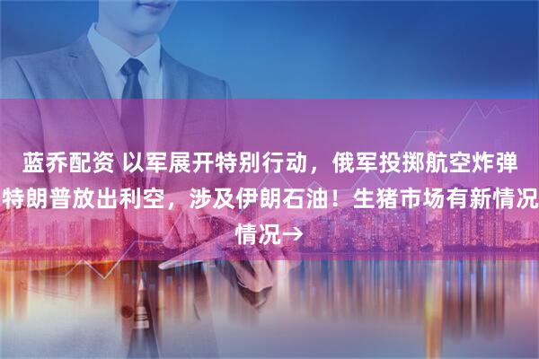 蓝乔配资 以军展开特别行动，俄军投掷航空炸弹！特朗普放出利空，涉及伊朗石油！生猪市场有新情况→