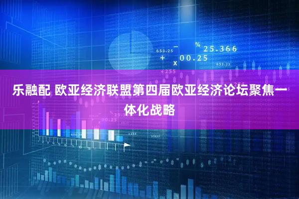乐融配 欧亚经济联盟第四届欧亚经济论坛聚焦一体化战略
