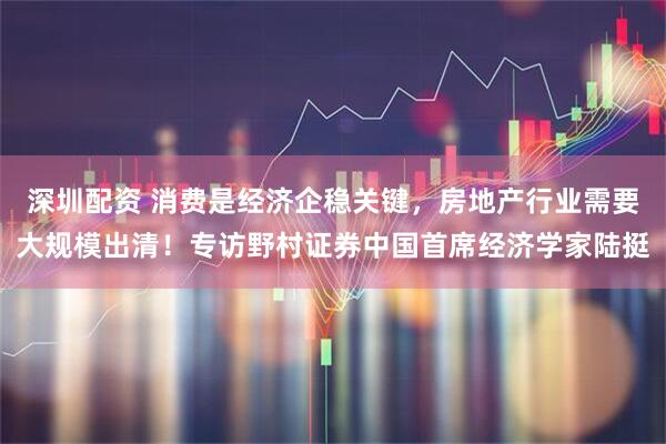 深圳配资 消费是经济企稳关键，房地产行业需要大规模出清！专访野村证券中国首席经济学家陆挺