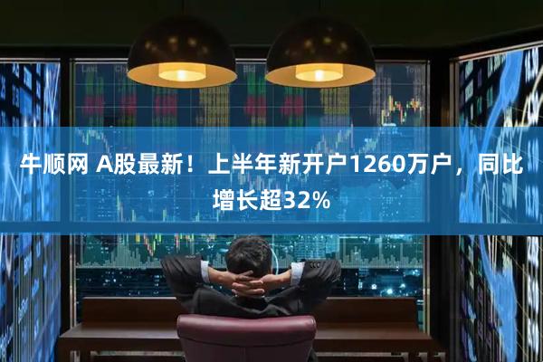 牛顺网 A股最新！上半年新开户1260万户，同比增长超32%