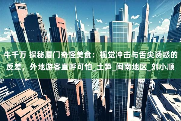 牛千万 探秘厦门奇怪美食：视觉冲击与舌尖诱惑的反差，外地游客直呼可怕_土笋_闽南地区_刘小顺