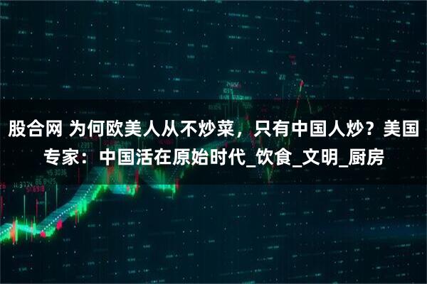股合网 为何欧美人从不炒菜，只有中国人炒？美国专家：中国活在原始时代_饮食_文明_厨房