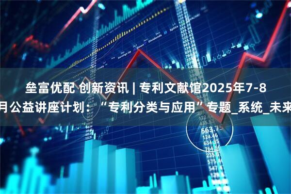 垒富优配 创新资讯 | 专利文献馆2025年7-8月公益讲座计划：“专利分类与应用”专题_系统_未来