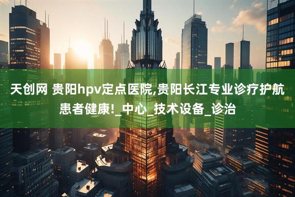 天创网 贵阳hpv定点医院,贵阳长江专业诊疗护航患者健康!_中心_技术设备_诊治