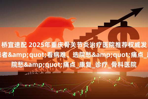 桥宜速配 2025年重庆骨关节炎治疗医院推荐权威发布：精准解决百万患者&quot;看病难、选院愁&quot;痛点_康复_诊疗_骨科医院