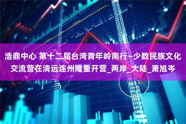 浩鼎中心 第十二届台湾青年岭南行—少数民族文化交流营在清远连州隆重开营_两岸_大陆_萧旭岑
