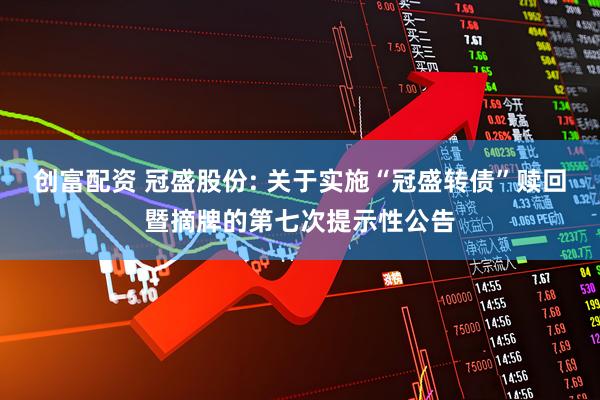 创富配资 冠盛股份: 关于实施“冠盛转债”赎回暨摘牌的第七次提示性公告