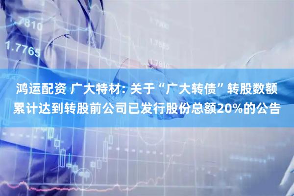 鸿运配资 广大特材: 关于“广大转债”转股数额累计达到转股前公司已发行股份总额20%的公告