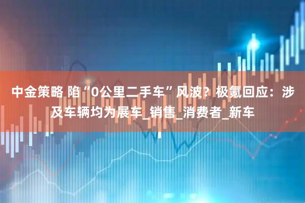 中金策略 陷“0公里二手车”风波？极氪回应：涉及车辆均为展车_销售_消费者_新车