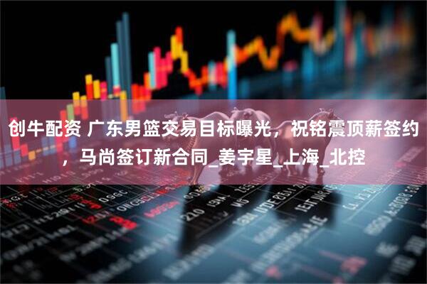创牛配资 广东男篮交易目标曝光，祝铭震顶薪签约，马尚签订新合同_姜宇星_上海_北控