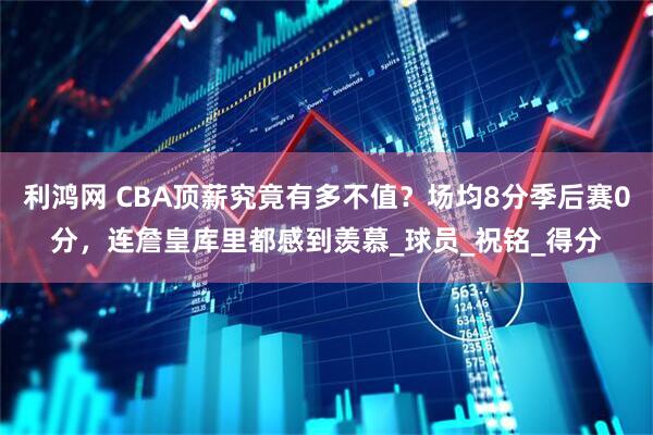 利鸿网 CBA顶薪究竟有多不值？场均8分季后赛0分，连詹皇库里都感到羡慕_球员_祝铭_得分
