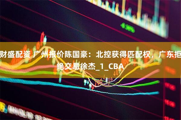 财盛配资 广州报价陈国豪：北控获得匹配权，广东拒绝交易徐杰_1_CBA