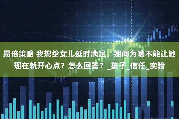 易倍策略 我想给女儿延时满足，她问为啥不能让她现在就开心点？怎么回答？_孩子_信任_实验