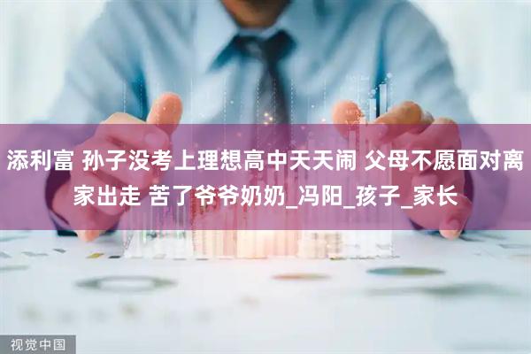 添利富 孙子没考上理想高中天天闹 父母不愿面对离家出走 苦了爷爷奶奶_冯阳_孩子_家长