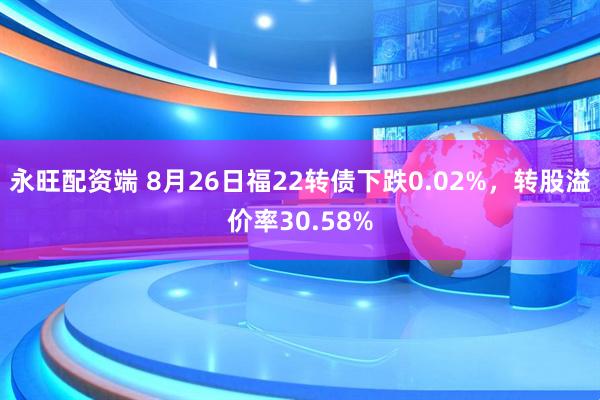 永旺配资端 8月26日福22转债下跌0.02%，转股溢价率30.58%