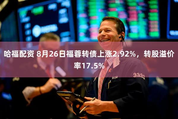 哈福配资 8月26日福蓉转债上涨2.92%，转股溢价率17.5%