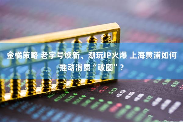 金橘策略 老字号焕新、潮玩IP火爆 上海黄浦如何推动消费“破圈”？