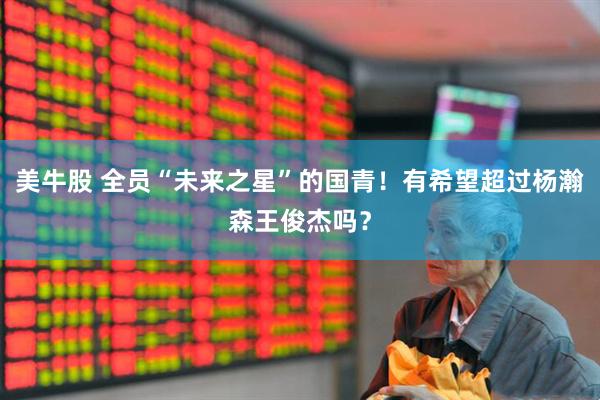 美牛股 全员“未来之星”的国青！有希望超过杨瀚森王俊杰吗？