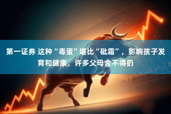 第一证券 这种“毒蛋”堪比“砒霜”，影响孩子发育和健康，许多父母舍不得扔