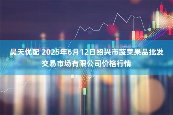 昊天优配 2025年6月12日绍兴市蔬菜果品批发交易市场有限公司价格行情