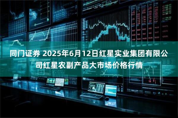 同门证券 2025年6月12日红星实业集团有限公司红星农副产品大市场价格行情