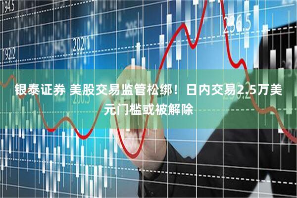 银泰证券 美股交易监管松绑！日内交易2.5万美元门槛或被解除