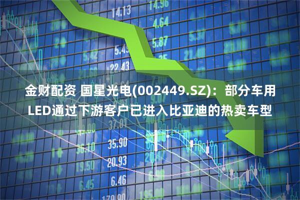 金财配资 国星光电(002449.SZ)：部分车用LED通过下游客户已进入比亚迪的热卖车型
