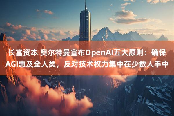 长富资本 奥尔特曼宣布OpenAI五大原则：确保AGI惠及全人类，反对技术权力集中在少数人手中